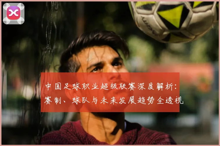 中国足球职业超级联赛深度解析:赛制、球队与未来发展趋势全透视