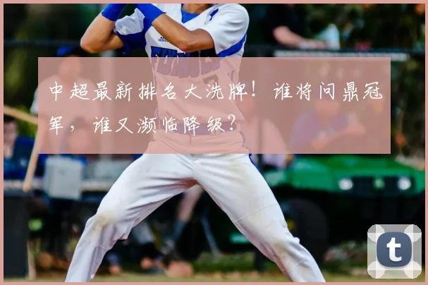 中超最新排名大洗牌！谁将问鼎冠军，谁又濒临降级？