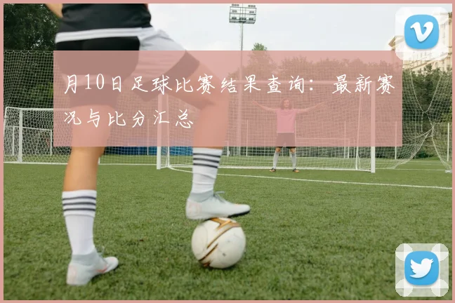 月10日足球比赛结果查询：最新赛况与比分汇总