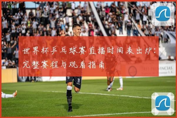 世界杯乒乓球赛直播时间表出炉：完整赛程与观看指南