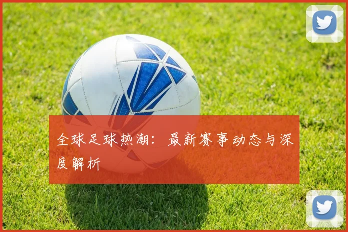 全球足球热潮：最新赛事动态与深度解析