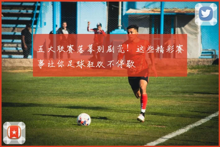 五大联赛落幕别剧荒！这些精彩赛事让你足球狂欢不停歇