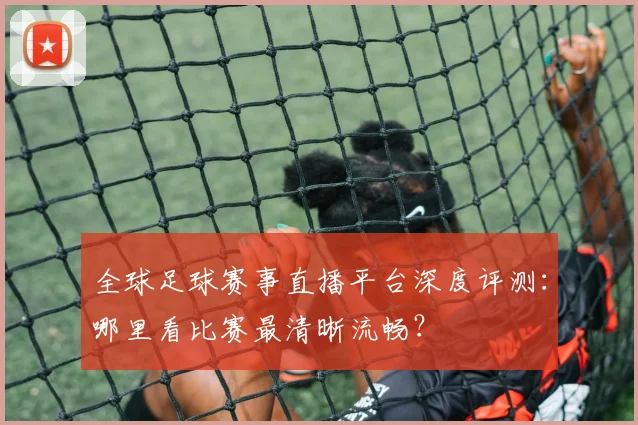 全球足球赛事直播平台深度评测：哪里看比赛最清晰流畅？