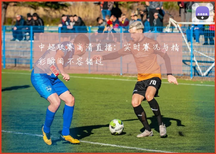 中超联赛高清直播：实时赛况与精彩瞬间不容错过