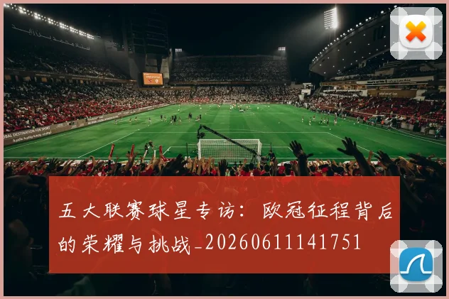 五大联赛球星专访：欧冠征程背后的荣耀与挑战_20260611141751