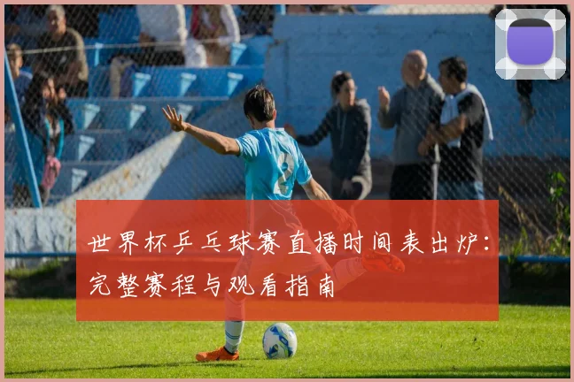 世界杯乒乓球赛直播时间表出炉：完整赛程与观看指南