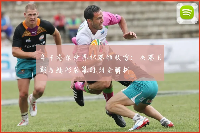 年卡塔尔世界杯赛程收官：决赛日期与精彩落幕时刻全解析