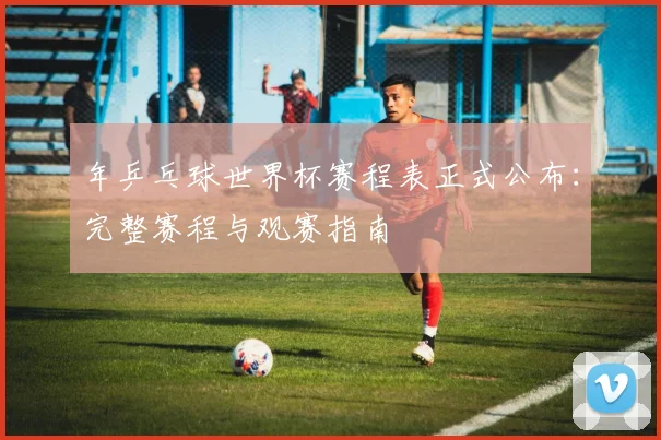 年乒乓球世界杯赛程表正式公布：完整赛程与观赛指南
