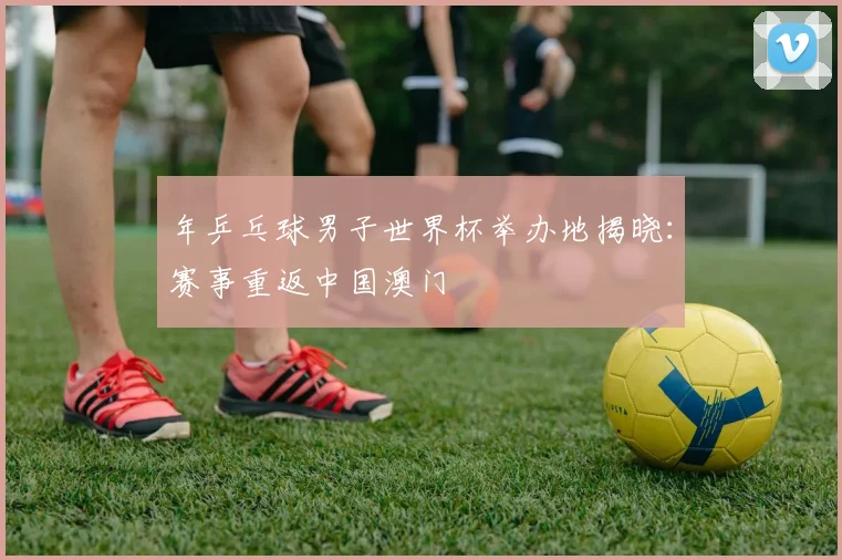 年乒乓球男子世界杯举办地揭晓:赛事重返中国澳门